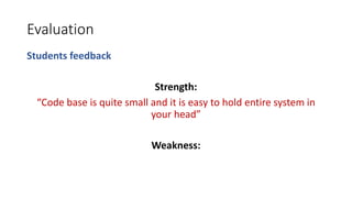 Evaluation
Students feedback
Strength:
“Code base is quite small and it is easy to hold entire system in
your head”
Weakness:
 