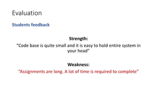 Evaluation
Students feedback
Strength:
“Code base is quite small and it is easy to hold entire system in
your head”
Weakness:
“Assignments are long. A lot of time is required to complete”
 