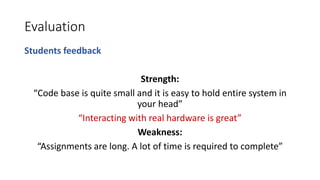 Evaluation
Students feedback
Strength:
“Code base is quite small and it is easy to hold entire system in
your head”
“Interacting with real hardware is great”
Weakness:
“Assignments are long. A lot of time is required to complete”
 