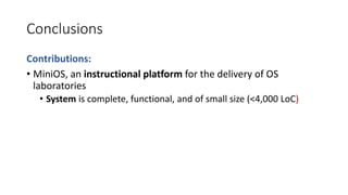 Conclusions
Contributions:
• MiniOS, an instructional platform for the delivery of OS
laboratories
• System is complete, functional, and of small size (<4,000 LoC)
 