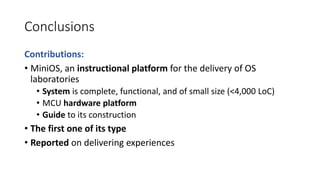 Conclusions
Contributions:
• MiniOS, an instructional platform for the delivery of OS
laboratories
• System is complete, functional, and of small size (<4,000 LoC)
• MCU hardware platform
• Guide to its construction
• The first one of its type
• Reported on delivering experiences
 