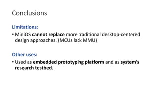 Conclusions
Limitations:
• MiniOS cannot replace more traditional desktop-centered
design approaches. (MCUs lack MMU)
Other uses:
• Used as embedded prototyping platform and as system’s
research testbed.
 