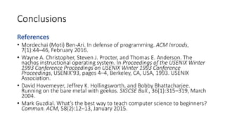 Conclusions
References
• Mordechai (Moti) Ben-Ari. In defense of programming. ACM Inroads,
7(1):44–46, February 2016.
• Wayne A. Christopher, Steven J. Procter, and Thomas E. Anderson. The
nachos instructional operating system. In Proceedings of the USENIX Winter
1993 Conference Proceedings on USENIX Winter 1993 Conference
Proceedings, USENIX’93, pages 4–4, Berkeley, CA, USA, 1993. USENIX
Association.
• David Hovemeyer, Jeffrey K. Hollingsworth, and Bobby Bhattacharjee.
Running on the bare metal with geekos. SIGCSE Bull., 36(1):315–319, March
2004.
• Mark Guzdial. What’s the best way to teach computer science to beginners?
Commun. ACM, 58(2):12–13, January 2015.
 