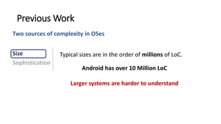 Typical sizes are in the order of millions of LoC.
Previous Work
Larger systems are harder to understand
Size
Sophistication
Android has over 10 Million LoC
Two sources of complexity in OSes
 