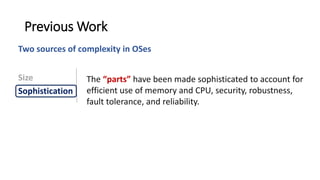 The “parts” have been made sophisticated to account for
efficient use of memory and CPU, security, robustness,
fault tolerance, and reliability.
Previous Work
Size
Sophistication
Two sources of complexity in OSes
 