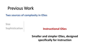 Previous Work
Size
Sophistication
Two sources of complexity in OSes
Instructional OSes
Smaller and simpler OSes, designed
specifically for instruction
 