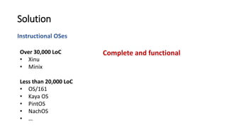 Instructional OSes
Solution
Complete and functionalOver 30,000 LoC
• Xinu
• Minix
Less than 20,000 LoC
• OS/161
• Kaya OS
• PintOS
• NachOS
• …
 