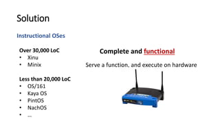 Instructional OSes
Solution
Serve a function, and execute on hardware
Over 30,000 LoC
• Xinu
• Minix
Less than 20,000 LoC
• OS/161
• Kaya OS
• PintOS
• NachOS
• …
Complete and functional
 