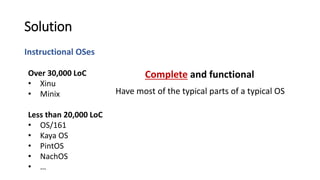 Instructional OSes
Solution
Have most of the typical parts of a typical OS
Over 30,000 LoC
• Xinu
• Minix
Less than 20,000 LoC
• OS/161
• Kaya OS
• PintOS
• NachOS
• …
Complete and functional
 