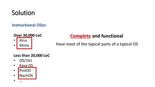 Instructional OSes
Solution
Have most of the typical parts of a typical OS
Over 30,000 LoC
• Xinu
• Minix
Less than 20,000 LoC
• OS/161
• Kaya OS
• PintOS
• NachOS
• …
Complete and functional
 