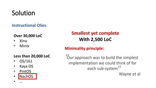 Instructional OSes
Solution
Over 30,000 LoC
• Xinu
• Minix
Less than 20,000 LoC
• OS/161
• Kaya OS
• PintOS
• NachOS
• …
Our approach was to build the simplest
implementation we could think of for
each sub-system
Wayne et al
”
“
Minimality principle:
Smallest yet complete
With 2,500 LoC
 