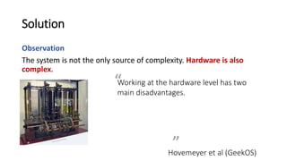 Solution
Observation
The system is not the only source of complexity. Hardware is also
complex.
Working at the hardware level has two
main disadvantages. First, hardware
devices can be tricky to program
correctly. A more fundamental
problem is that debugging kernel code
running on real hardware is difficult,
even for experts.
Hovemeyer et al (GeekOS)
”
“
 