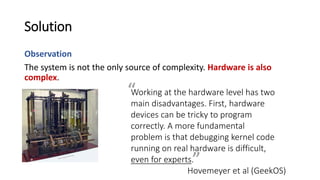 Solution
Observation
The system is not the only source of complexity. Hardware is also
complex.
Working at the hardware level has two
main disadvantages. First, hardware
devices can be tricky to program
correctly. A more fundamental
problem is that debugging kernel code
running on real hardware is difficult,
even for experts.
Hovemeyer et al (GeekOS)
”
“
 