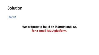 Part 2
Solution
We propose to build an instructional OS
for a small MCU platform.
 