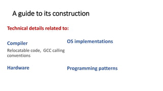 A guide to its construction
Technical details related to:
Compiler
Relocatable code, GCC calling
conventions, memory
segmentation.
Hardware
The use of the RTC, CPU
exceptions, context switching
OS implementations
The idea behind an event dispatcher thread,
why system calls are implemented as traps
Programming patterns
Use of callbacks to handle data coming from
interrupts, how to return a value from a system
call.
 