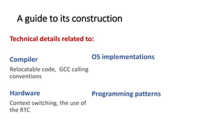 A guide to its construction
Technical details related to:
Compiler
Relocatable code, GCC calling
conventions, memory
segmentation.
Hardware
Context switching, the use of
the RTC
OS implementations
The idea behind an event dispatcher thread,
why system calls are implemented as traps
Programming patterns
Use of callbacks to handle data coming from
interrupts, how to return a value from a system
call.
 