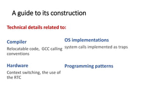 A guide to its construction
Technical details related to:
Compiler
Relocatable code, GCC calling
conventions, memory
segmentation.
Hardware
Context switching, the use of
the RTC
OS implementations
system calls implemented as traps, system calls
implemented as traps
Programming patterns
Use of callbacks to handle data coming from
interrupts, how to return a value from a system
call.
 