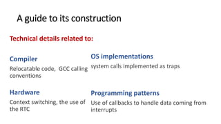 A guide to its construction
Technical details related to:
Compiler
Relocatable code, GCC calling
conventions, memory
segmentation.
Hardware
Context switching, the use of
the RTC
OS implementations
system calls implemented as traps
Implementation of events,
Programming patterns
Use of callbacks to handle data coming from
interrupts, returning a value from a system call.
 