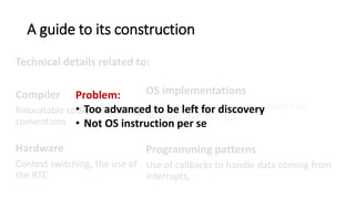 A guide to its construction
Technical details related to:
Compiler
Relocatable code, GCC calling
conventions, memory
segmentation.
Hardware
Context switching, the use of
the RTC
OS implementations
Implementation of events, system calls
implemented as traps
Programming patterns
Use of callbacks to handle data coming from
interrupts, returning a value from a system call.
Problem:
• Too advanced to be left for discovery
• Not OS instruction per se
 