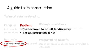 A guide to its construction
Technical details related to:
Compiler
Relocatable code, GCC calling
conventions, memory
segmentation.
Hardware
Context switching, the use of
the RTC
OS implementations
Implementation of events, system calls
implemented as traps
Programming patterns
Use of callbacks to handle data coming from
interrupts, returning a value from a system call.
Problem:
• Too advanced to be left for discovery
• Not OS instruction per se
 