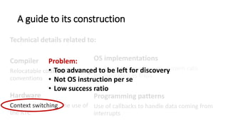 A guide to its construction
Technical details related to:
Compiler
Relocatable code, GCC calling
conventions, memory
segmentation.
Hardware
Context switching, the use of
the RTC
OS implementations
Implementation of events, system calls
implemented as traps
Programming patterns
Use of callbacks to handle data coming from
interrupts, returning a value from a system call.
Problem:
• Too advanced to be left for discovery
• Not OS instruction per se
• Low success ratio
 