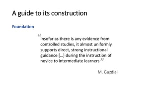 A guide to its construction
Foundation
Insofar as there is any evidence from
controlled studies, it almost uniformly
supports direct, strong instructional
guidance […] during the instruction of
novice to intermediate learners
M. Guzdial
”
“
 