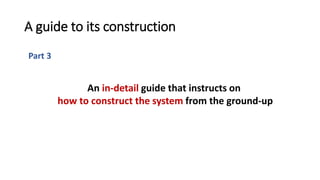 Part 3
A guide to its construction
An in-detail guide that instructs on
how to construct the system from the ground-up
 