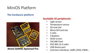 MiniOS Platform
The hardware platform
Available IO peripherals:
• Light sensor
• Temperature sensor
• SD card slot
• Micro SD Card slot
• 5 LEDs
• 3 Buttons
• OLED screen
• 256 MB Flash
• IEEE 802.15.4 radio
• USB Device port
• Common interfaces: UART, GPIO, PWM…Atmel SAM4S Xplained Pro
 