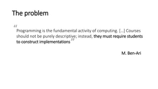The problem
Programming is the fundamental activity of computing. […] Courses
should not be purely descriptive; instead, they must require students
to construct implementations
M. Ben-Ari
“
”
 