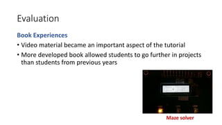 Evaluation
Book Experiences
• Video material became an important aspect of the tutorial
• More developed book allowed students to go further in projects
than students from previous years
Maze solver
 
