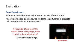 Evaluation
Book Experiences
• Video material became an important aspect of the tutorial
• More developed book allowed students to go further in projects
than students from previous years
If the guide offers too many
details or too many steps, what
is left for the student to do?
Maze solver
More advanced things.
 