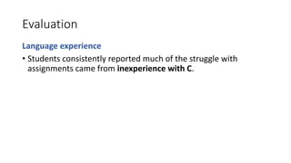 Evaluation
Language experience
• Students consistently reported much of the struggle with
assignments came from inexperience with C.
 