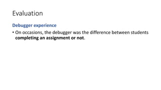 Evaluation
Debugger experience
• On occasions, the debugger was the difference between students
completing an assignment or not.
 