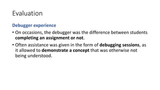 Evaluation
Debugger experience
• On occasions, the debugger was the difference between students
completing an assignment or not.
• Often assistance was given in the form of debugging sessions, as
it allowed to demonstrate a concept that was otherwise not
being understood.
 