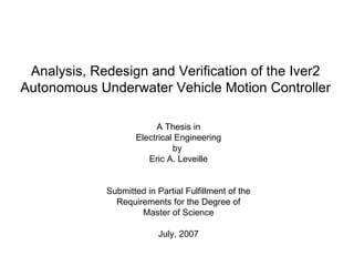 Analysis, Redesign and Verification of the Iver2 Autonomous Underwater Vehicle Motion Controller A Thesis in Electrical Engineering by  Eric A. Leveille Submitted in Partial Fulfillment of the Requirements for the Degree of Master of Science July, 2007 