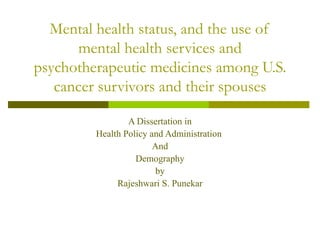Mental health status, and the use of mental health services and psychotherapeutic medicines among U.S. cancer survivors and their spouses A Dissertation in Health Policy and Administration  And Demography by Rajeshwari S. Punekar 