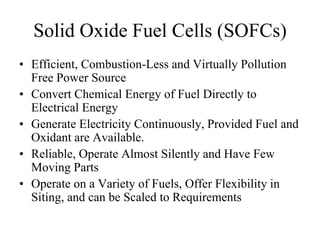 Solid Oxide Fuel Cells (SOFCs)
• Efficient, Combustion-Less and Virtually Pollution
Free Power Source
• Convert Chemical Energy of Fuel Directly to
Electrical Energy
• Generate Electricity Continuously, Provided Fuel and
Oxidant are Available.
• Reliable, Operate Almost Silently and Have Few
Moving Parts
• Operate on a Variety of Fuels, Offer Flexibility in
Siting, and can be Scaled to Requirements
 