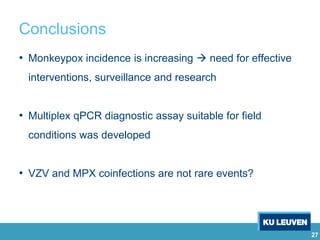 27
Conclusions
• Monkeypox incidence is increasing  need for effective
interventions, surveillance and research
• Multiplex qPCR diagnostic assay suitable for field
conditions was developed
• VZV and MPX coinfections are not rare events?
 