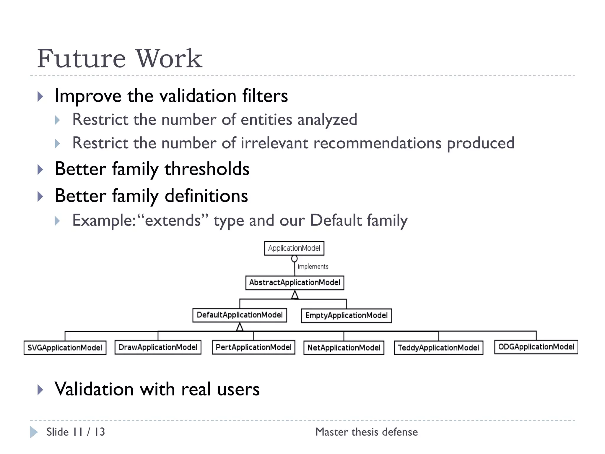 Future Work
! 

Improve the validation filters
! 
! 

! 
! 

Better family thresholds
Better family definitions
! 

! 

Restrict the number of entities analyzed
Restrict the number of irrelevant recommendations produced

Example: “extends” type and our Default family

Validation with real users
Slide 11 / 13

Master thesis defense

 