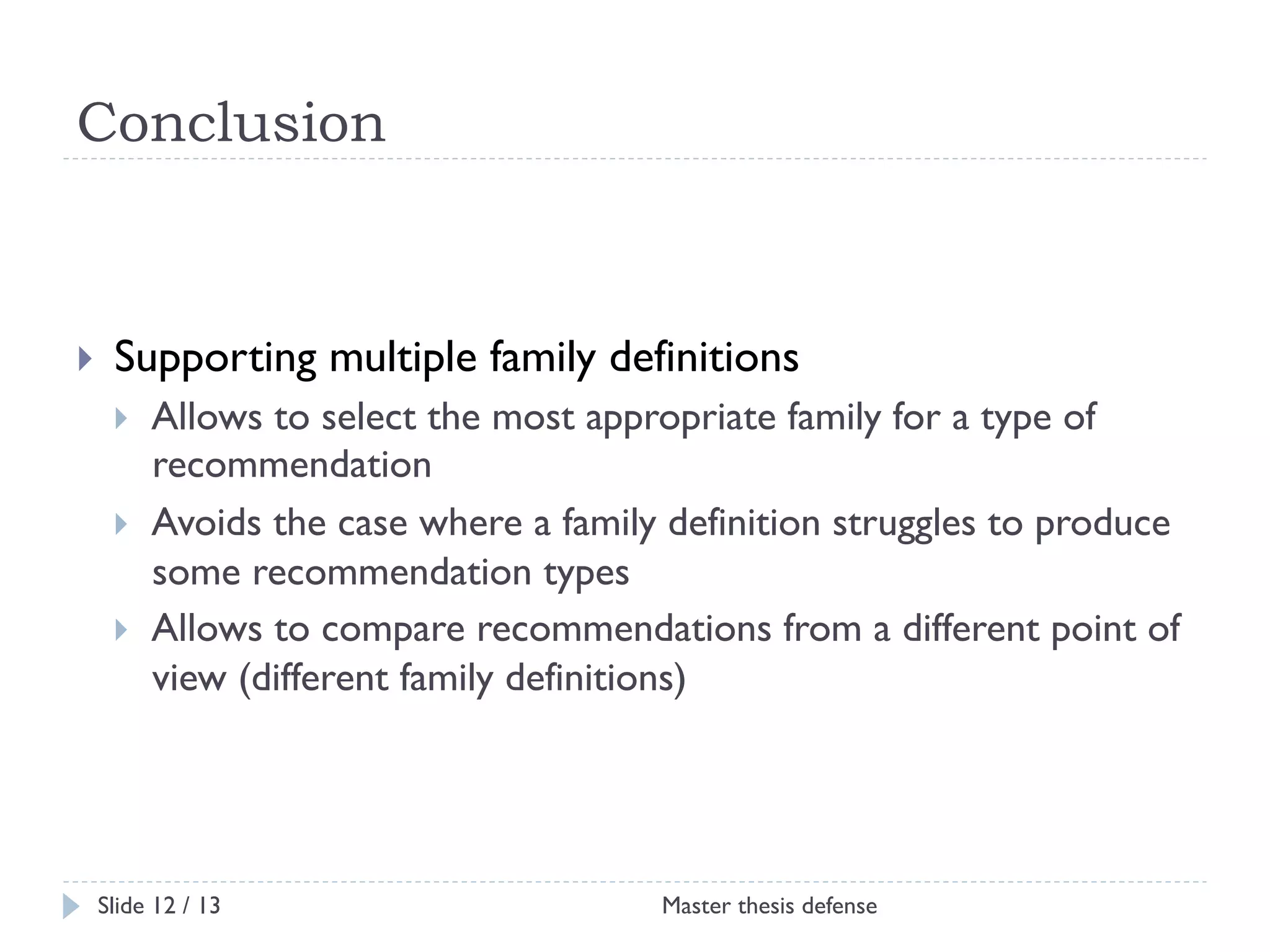 Conclusion

! 

Supporting multiple family definitions
! 
! 
! 

Allows to select the most appropriate family for a type of
recommendation
Avoids the case where a family definition struggles to produce
some recommendation types
Allows to compare recommendations from a different point of
view (different family definitions)

Slide 12 / 13

Master thesis defense

 