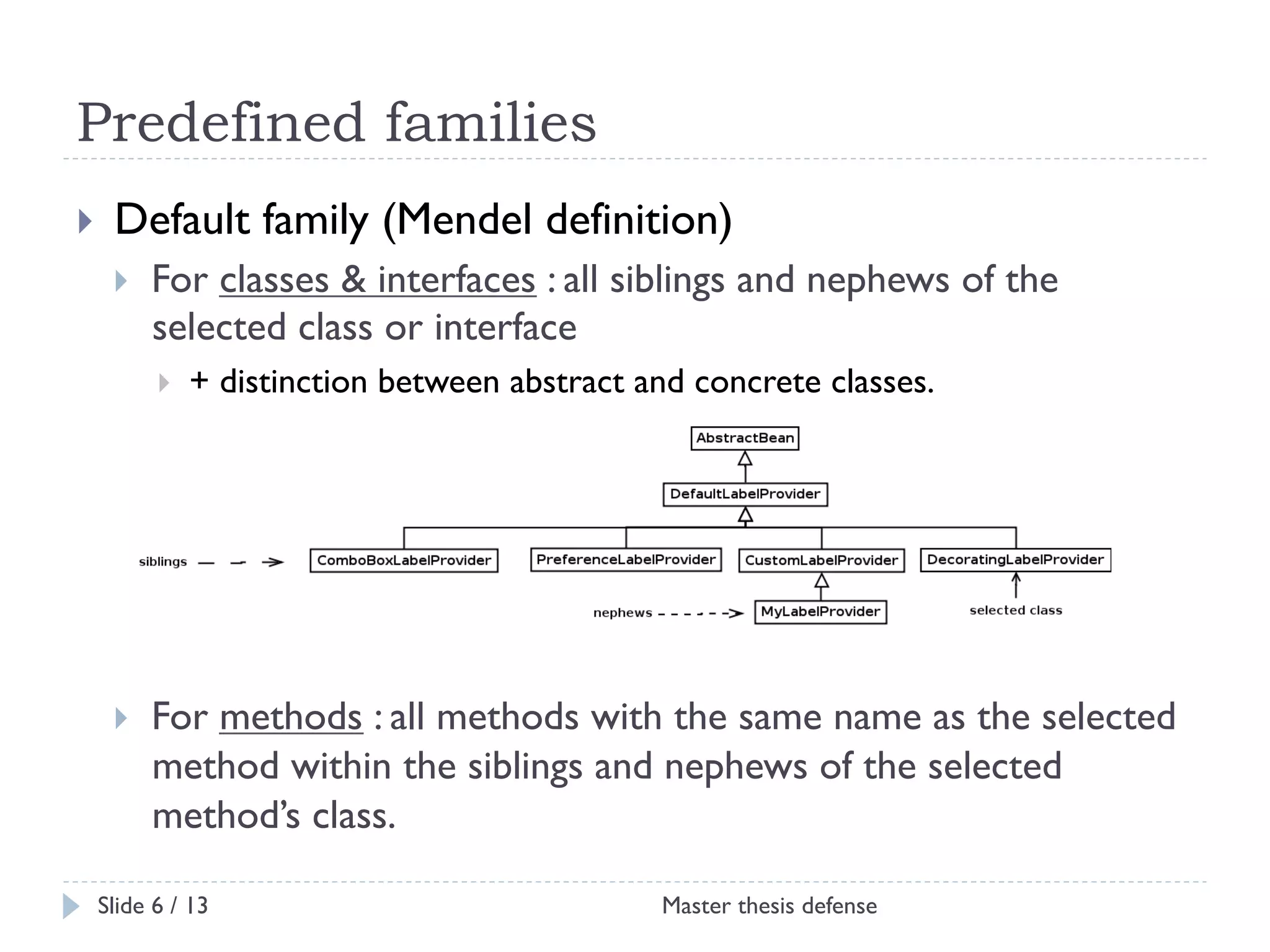 Predefined families
! 

Default family (Mendel definition)
! 

For classes & interfaces : all siblings and nephews of the
selected class or interface
! 

! 

+ distinction between abstract and concrete classes.

For methods : all methods with the same name as the selected
method within the siblings and nephews of the selected
method’s class.

Slide 6 / 13

Master thesis defense

 