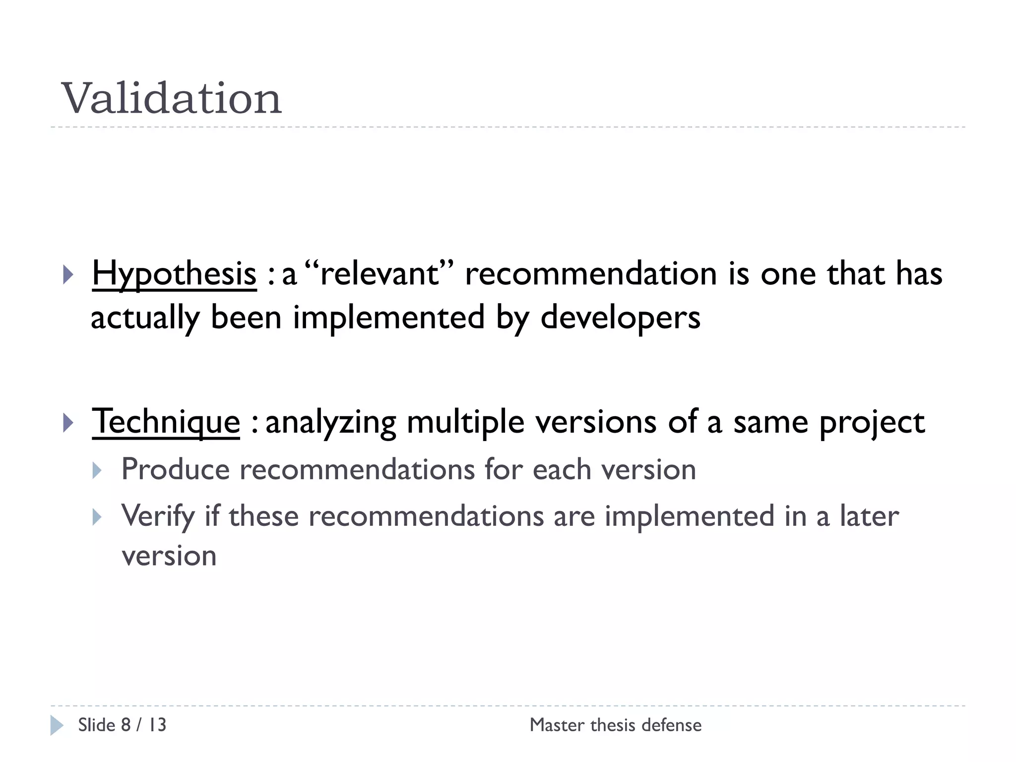 Validation

! 

Hypothesis : a “relevant” recommendation is one that has
actually been implemented by developers

! 

Technique : analyzing multiple versions of a same project
! 
! 

Produce recommendations for each version
Verify if these recommendations are implemented in a later
version

Slide 8 / 13

Master thesis defense

 
