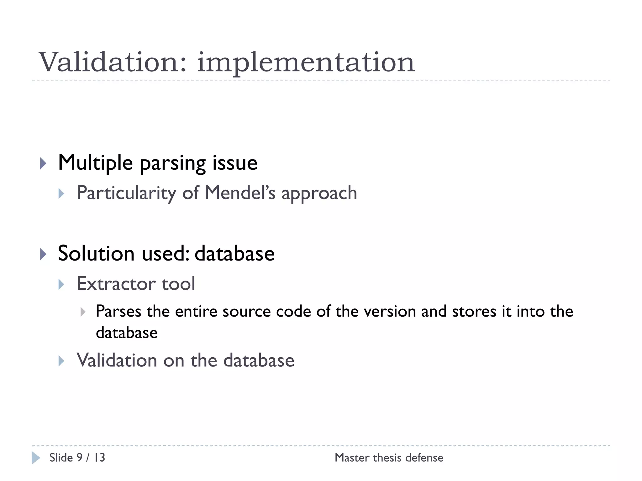 Validation: implementation

! 

Multiple parsing issue
! 

! 

Particularity of Mendel’s approach

Solution used: database
! 

Extractor tool
! 

! 

Parses the entire source code of the version and stores it into the
database

Validation on the database

Slide 9 / 13

Master thesis defense

 