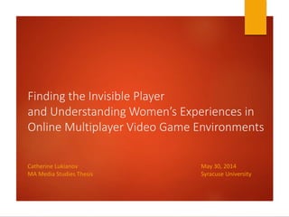 Finding the Invisible Player
and Understanding Women’s Experiences in
Online Multiplayer Video Game Environments
Catherine Lukianov May 30, 2014
MA Media Studies Thesis Syracuse University
 