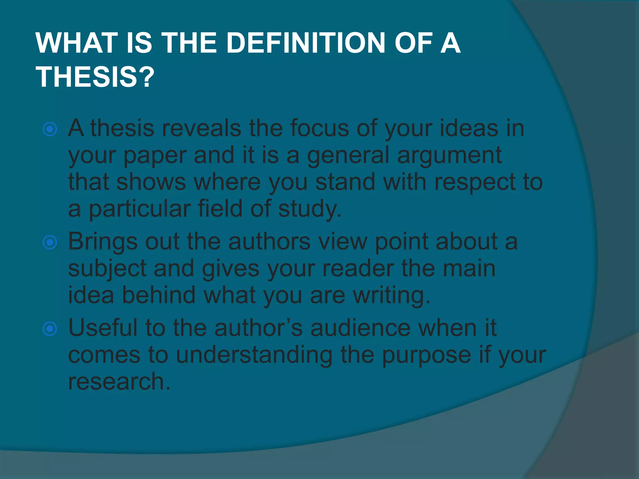 WHAT IS THE DEFINITION OF A
THESIS?
 A thesis reveals the focus of your ideas in
your paper and it is a general argument
that shows where you stand with respect to
a particular field of study.
 Brings out the authors view point about a
subject and gives your reader the main
idea behind what you are writing.
 Useful to the author’s audience when it
comes to understanding the purpose if your
research.
 