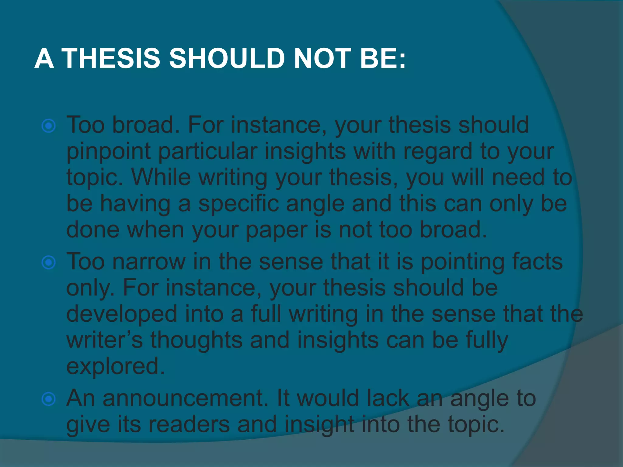 A THESIS SHOULD NOT BE:
 Too broad. For instance, your thesis should
pinpoint particular insights with regard to your
topic. While writing your thesis, you will need to
be having a specific angle and this can only be
done when your paper is not too broad.
 Too narrow in the sense that it is pointing facts
only. For instance, your thesis should be
developed into a full writing in the sense that the
writer’s thoughts and insights can be fully
explored.
 An announcement. It would lack an angle to
give its readers and insight into the topic.
 