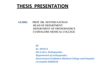 THESIS PRESENTATION
BY
Dr. DEVA K
PG in M.S. Orthopaedics
Department of orthopaedics
Government Cuddalore Medical College and Hospital
( Erstwhile RMMCH)
GUIDE: PROF. DR. SENTHILNATHAN
HEAD OF DEPARTMENT
DEPARTMENT OF ORTHOPAEDICS
CUDDALORE MEDICAL COLLEGE
 