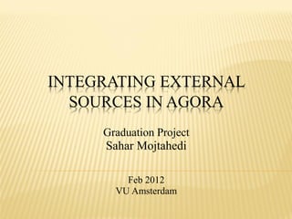 INTEGRATING EXTERNAL
  SOURCES IN AGORA
     Graduation Project
     Sahar Mojtahedi

         Feb 2012
       VU Amsterdam
 