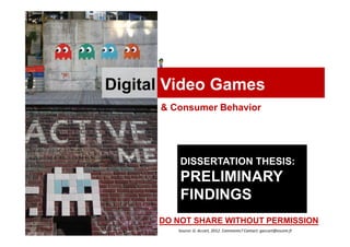Digital Video Games
      & Consumer Behavior




          DISSERTATION THESIS:
          PRELIMINARY
          FINDINGS
      DO NOT SHARE WITHOUT PERMISSION
         Source: G. Accart, 2012. Comments? Contact: gaccart@escem.fr
 
