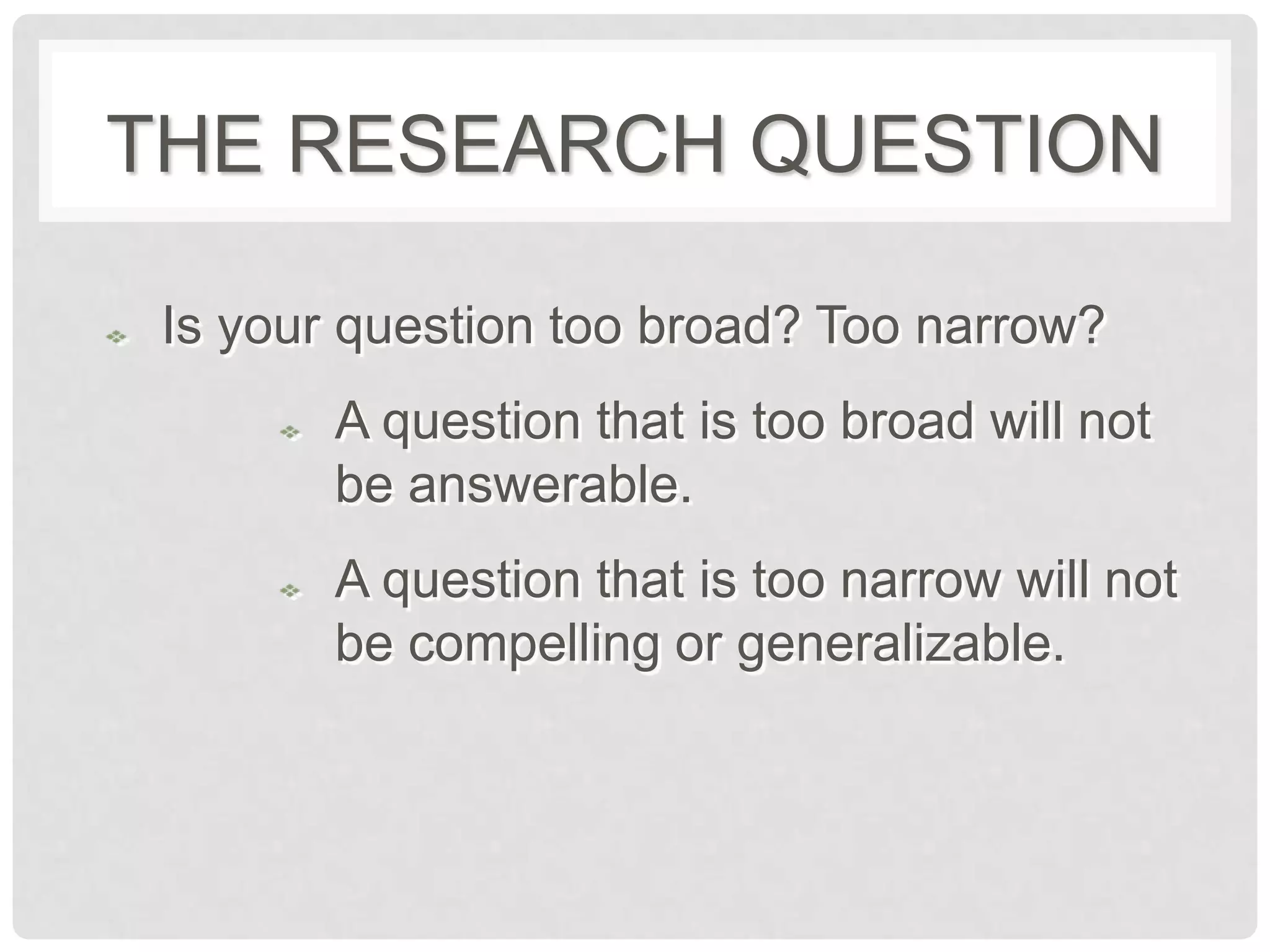 THE RESEARCH QUESTION

 Is your question too broad? Too narrow?
        A question that is too broad will not
        be answerable.
        A question that is too narrow will not
        be compelling or generalizable.
 